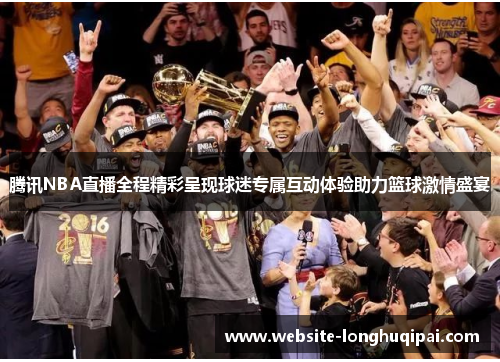 腾讯NBA直播全程精彩呈现球迷专属互动体验助力篮球激情盛宴